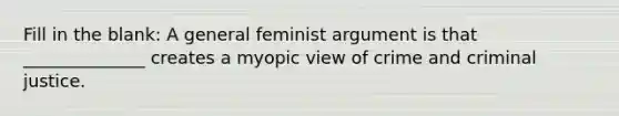 Fill in the blank: A general feminist argument is that ______________ creates a myopic view of crime and criminal justice.