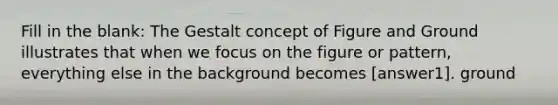 Fill in the blank: The Gestalt concept of Figure and Ground illustrates that when we focus on the figure or pattern, everything else in the background becomes [answer1]. ground