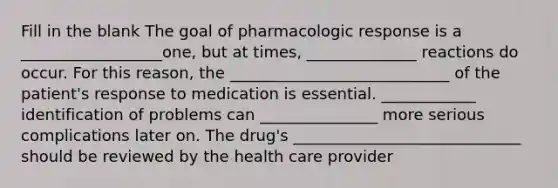 Fill in the blank The goal of pharmacologic response is a __________________one, but at times, ______________ reactions do occur. For this reason, the ____________________________ of the patient's response to medication is essential. ____________ identification of problems can _______________ more serious complications later on. The drug's _____________________________ should be reviewed by the health care provider