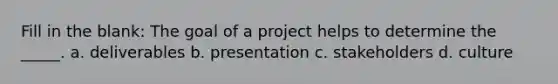 Fill in the blank: The goal of a project helps to determine the _____. a. deliverables b. presentation c. stakeholders d. culture