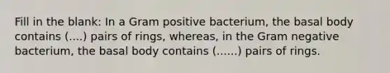 Fill in the blank: In a Gram positive bacterium, the basal body contains (....) pairs of rings, whereas, in the Gram negative bacterium, the basal body contains (......) pairs of rings.