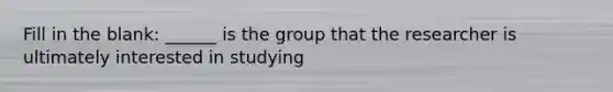 Fill in the blank: ______ is the group that the researcher is ultimately interested in studying