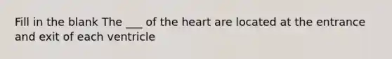 Fill in the blank The ___ of the heart are located at the entrance and exit of each ventricle