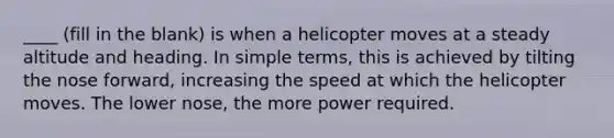 ____ (fill in the blank) is when a helicopter moves at a steady altitude and heading. In simple terms, this is achieved by tilting the nose forward, increasing the speed at which the helicopter moves. The lower nose, the more power required.