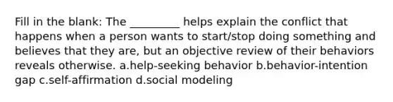 Fill in the blank: The _________ helps explain the conflict that happens when a person wants to start/stop doing something and believes that they are, but an objective review of their behaviors reveals otherwise. a.help-seeking behavior b.behavior-intention gap c.self-affirmation d.social modeling