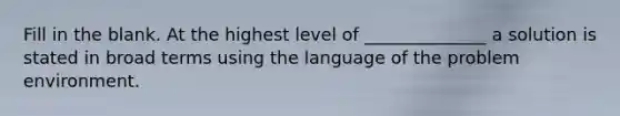 Fill in the blank. At the highest level of ______________ a solution is stated in broad terms using the language of the problem environment.