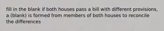 fill in the blank if both houses pass a bill with different provisions, a (blank) is formed from members of both houses to reconcile the differences