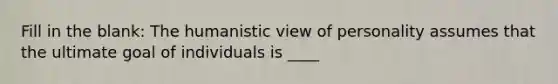 Fill in the blank: The humanistic view of personality assumes that the ultimate goal of individuals is ____