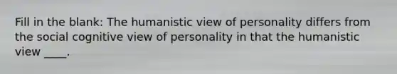 Fill in the blank: The humanistic view of personality differs from the social cognitive view of personality in that the humanistic view ____.