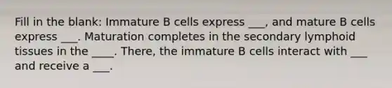 Fill in the blank: Immature B cells express ___, and mature B cells express ___. Maturation completes in the secondary lymphoid tissues in the ____. There, the immature B cells interact with ___ and receive a ___.