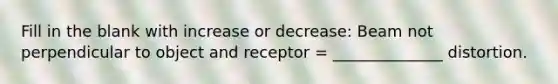 Fill in the blank with increase or decrease: Beam not perpendicular to object and receptor = ______________ distortion.