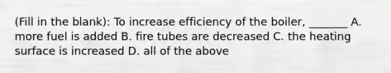 (Fill in the blank): To increase efficiency of the boiler, _______ A. more fuel is added B. fire tubes are decreased C. the heating surface is increased D. all of the above