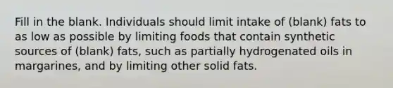 Fill in the blank. Individuals should limit intake of (blank) fats to as low as possible by limiting foods that contain synthetic sources of (blank) fats, such as partially hydrogenated oils in margarines, and by limiting other solid fats.