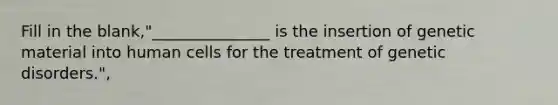 Fill in the blank,"_______________ is the insertion of genetic material into human cells for the treatment of genetic disorders.",