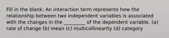 Fill in the blank: An interaction term represents how the relationship between two independent variables is associated with the changes in the _________ of the dependent variable. (a) rate of change (b) mean (c) multicollinearity (d) category