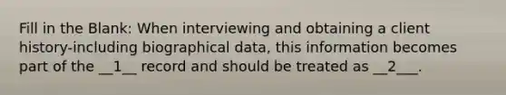 Fill in the Blank: When interviewing and obtaining a client history-including biographical data, this information becomes part of the __1__ record and should be treated as __2___.