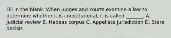 Fill in the blank: When judges and courts examine a law to determine whether it is constitutional, it is called _______. A. Judicial review B. Habeas corpus C. Appellate jurisdiction D. Stare decisis