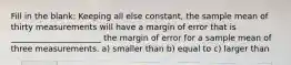 Fill in the blank: Keeping all else constant, the sample mean of thirty measurements will have a margin of error that is ______________________ the margin of error for a sample mean of three measurements. a) smaller than b) equal to c) larger than