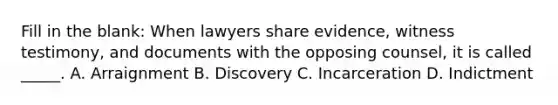 Fill in the blank: When lawyers share evidence, witness testimony, and documents with the opposing counsel, it is called _____. A. Arraignment B. Discovery C. Incarceration D. Indictment