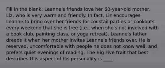 Fill in the blank: Leanne's friends love her 60-year-old mother, Liz, who is very warm and friendly. In fact, Liz encourages Leanne to bring over her friends for cocktail parties or cookouts every weekend that she is free (i.e., when she's not involved with a book club, painting class, or yoga retreat). Leanne's father dreads it when her mother invites Leanne's friends over. He is reserved, uncomfortable with people he does not know well, and prefers quiet evenings of reading. The Big Five trait that best describes this aspect of his personality is ____.