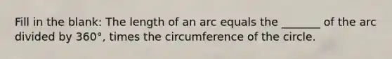 Fill in the blank: The length of an arc equals the _______ of the arc divided by 360°, times the circumference of the circle.