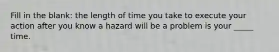 Fill in the blank: the length of time you take to execute your action after you know a hazard will be a problem is your _____ time.