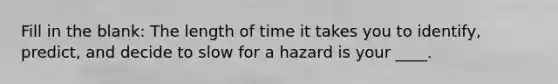 Fill in the blank: The length of time it takes you to identify, predict, and decide to slow for a hazard is your ____.