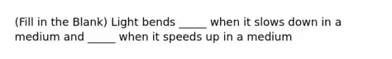 (Fill in the Blank) Light bends _____ when it slows down in a medium and _____ when it speeds up in a medium