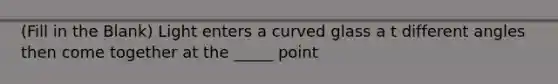 (Fill in the Blank) Light enters a curved glass a t different angles then come together at the _____ point