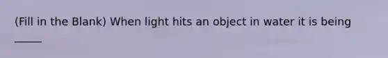 (Fill in the Blank) When light hits an object in water it is being _____