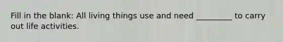 Fill in the blank: All living things use and need _________ to carry out life activities.