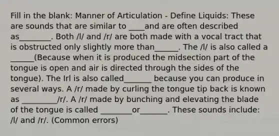 Fill in the blank: Manner of Articulation - Define Liquids: These are sounds that are similar to ____and are often described as________. Both /l/ and /r/ are both made with a vocal tract that is obstructed only slightly more than______. The /l/ is also called a ______(Because when it is produced the midsection part of the tongue is open and air is directed through the sides of the tongue). The Irl is also called_______ because you can produce in several ways. A /r/ made by curling the tongue tip back is known as _________/r/. A /r/ made by bunching and elevating the blade of the tongue is called ________or_______. These sounds include: /l/ and /r/. (Common errors)