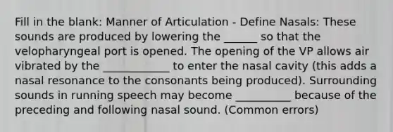 Fill in the blank: Manner of Articulation - Define Nasals: These sounds are produced by lowering the ______ so that the velopharyngeal port is opened. The opening of the VP allows air vibrated by the ____________ to enter the nasal cavity (this adds a nasal resonance to the consonants being produced). Surrounding sounds in running speech may become __________ because of the preceding and following nasal sound. (Common errors)