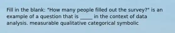 Fill in the blank: "How many people filled out the survey?" is an example of a question that is _____ in the context of data analysis. measurable qualitative categorical symbolic