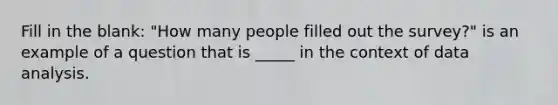 Fill in the blank: "How many people filled out the survey?" is an example of a question that is _____ in the context of data analysis.