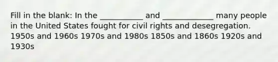 Fill in the blank: In the ___________ and _____________ many people in the United States fought for civil rights and desegregation. 1950s and 1960s 1970s and 1980s 1850s and 1860s 1920s and 1930s