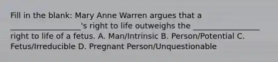 Fill in the blank: Mary Anne Warren argues that a __________________'s right to life outweighs the _________________ right to life of a fetus. A. Man/Intrinsic B. Person/Potential C. Fetus/Irreducible D. Pregnant Person/Unquestionable