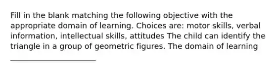 Fill in the blank matching the following objective with the appropriate domain of learning. Choices are: motor skills, verbal information, intellectual skills, attitudes The child can identify the triangle in a group of geometric figures. The domain of learning ______________________