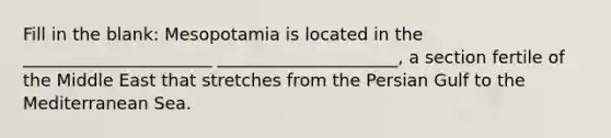 Fill in the blank: Mesopotamia is located in the ______________________ _____________________, a section fertile of the Middle East that stretches from the Persian Gulf to the Mediterranean Sea.