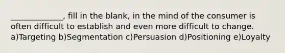 _____________, fill in the blank, in the mind of the consumer is often difficult to establish and even more difficult to change. a)Targeting b)Segmentation c)Persuasion d)Positioning e)Loyalty