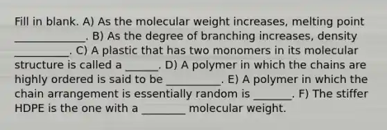 Fill in blank. A) As the molecular weight increases, melting point _____________. B) As the degree of branching increases, density __________. C) A plastic that has two monomers in its molecular structure is called a ______. D) A polymer in which the chains are highly ordered is said to be __________. E) A polymer in which the chain arrangement is essentially random is _______. F) The stiffer HDPE is the one with a ________ molecular weight.