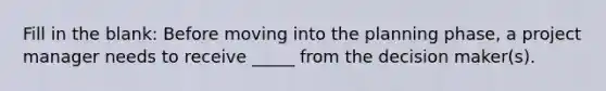 Fill in the blank: Before moving into the planning phase, a project manager needs to receive _____ from the decision maker(s).