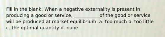 Fill in the blank. When a negative externality is present in producing a good or service, ___________of the good or service will be produced at market equilibrium. a. too much b. too little c. the optimal quantity d. none