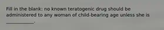 Fill in the blank: no known teratogenic drug should be administered to any woman of child-bearing age unless she is ____________.