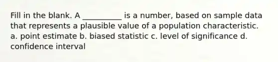 Fill in the blank. A __________ is a number, based on sample data that represents a plausible value of a population characteristic. a. point estimate b. biased statistic c. level of significance d. confidence interval