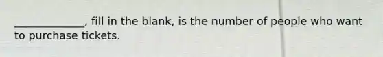 _____________, fill in the blank, is the number of people who want to purchase tickets.