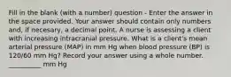 Fill in the blank (with a number) question - Enter the answer in the space provided. Your answer should contain only numbers and, if necesary, a decimal point. A nurse is assessing a client with increasing intracranial pressure. What is a client's mean arterial pressure (MAP) in mm Hg when blood pressure (BP) is 120/60 mm Hg? Record your answer using a whole number. __________ mm Hg