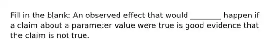 Fill in the blank: An observed effect that would ________ happen if a claim about a parameter value were true is good evidence that the claim is not true.