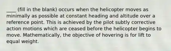 ____ (fill in the blank) occurs when the helicopter moves as minimally as possible at constant heading and altitude over a reference point. This is achieved by the pilot subtly corrective action motions which are ceased before the helicopter begins to move. Mathematically, the objective of hovering is for lift to equal weight.