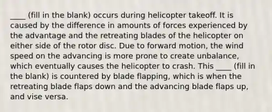 ____ (fill in the blank) occurs during helicopter takeoff. It is caused by the difference in amounts of forces experienced by the advantage and the retreating blades of the helicopter on either side of the rotor disc. Due to forward motion, the wind speed on the advancing is more prone to create unbalance, which eventually causes the helicopter to crash. This ____ (fill in the blank) is countered by blade flapping, which is when the retreating blade flaps down and the advancing blade flaps up, and vise versa.